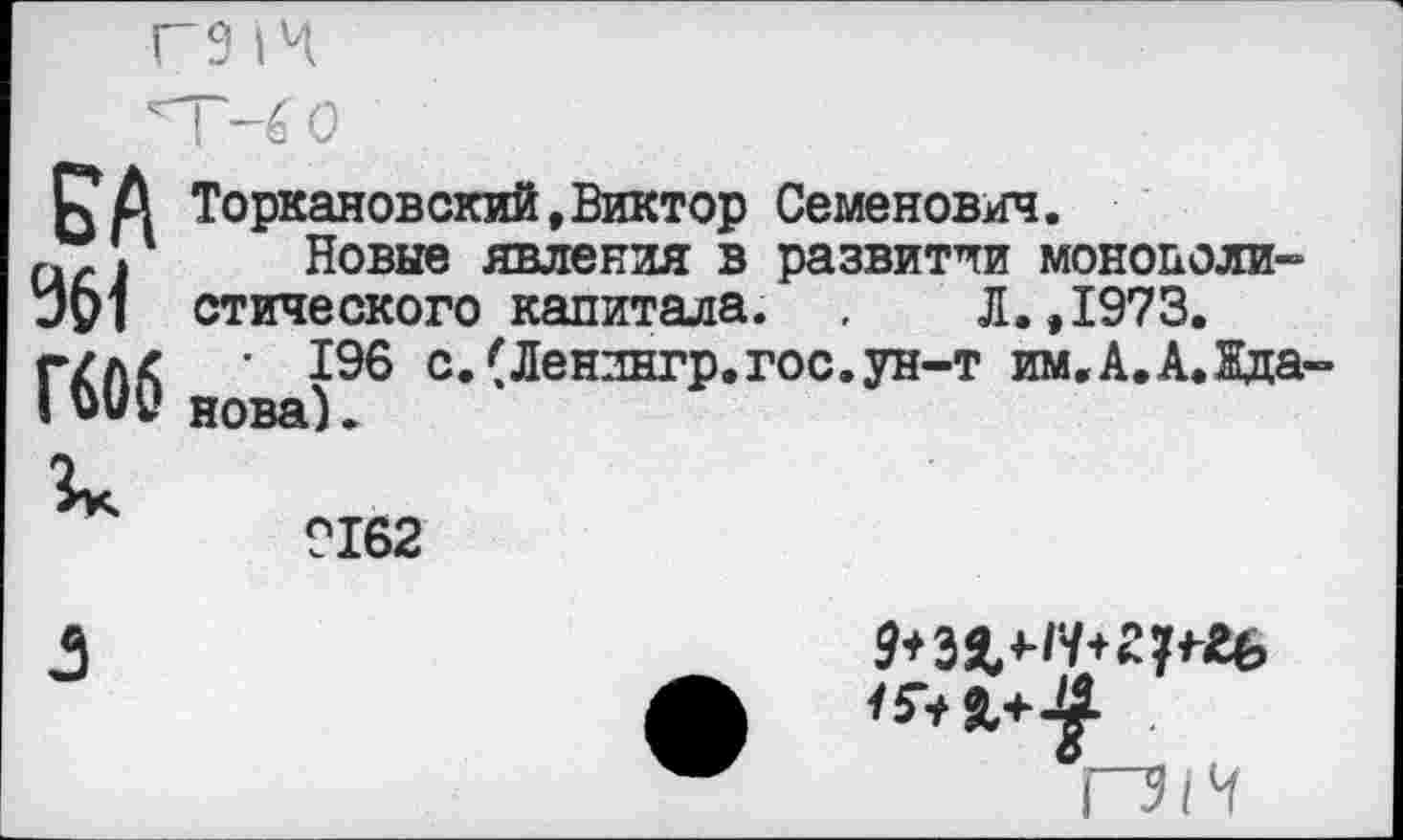 ﻿С А Торкановский,Виктор Семенович.
* * «	Паг>ттл агигагтгжж Т> «АППТ»ЖТ»ТТ
961 ГбОб
Новые явления в развитии монополистического капитала. . Л.,1973.
• 196 с.(Ленлнгр.гос.ун-т им.А.А.Ида-нова).
9162
